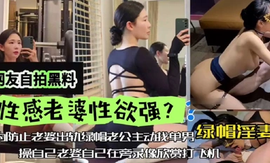 網友自拍黑料，性感老婆性慾強，綠帽淫妻，為防止老婆出軌，綠帽老公主動找單男操自己老婆，自己在旁邊錄像欣賞下打飛機！